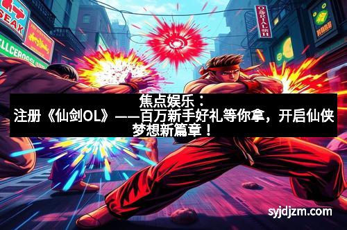 焦点娱乐：注册《仙剑OL》——百万新手好礼等你拿，开启仙侠梦想新篇章！